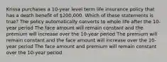 Krissa purchases a 10-year level term life insurance policy that has a death benefit of 200,000. Which of these statements is true? The policy automatically converts to whole life after the 10-year period The face amount will remain constant and the premium will increase over the 10-year period The premium will remain constant and the face amount will increase over the 10-year period The face amount and premium will remain constant over the 10-year period