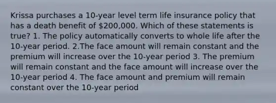 Krissa purchases a 10-year level term life insurance policy that has a death benefit of 200,000. Which of these statements is true? 1. The policy automatically converts to whole life after the 10-year period. 2.The face amount will remain constant and the premium will increase over the 10-year period 3. The premium will remain constant and the face amount will increase over the 10-year period 4. The face amount and premium will remain constant over the 10-year period