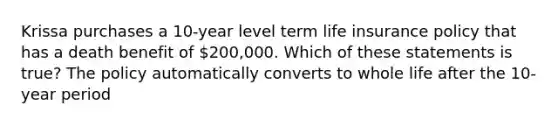 Krissa purchases a 10-year level term life insurance policy that has a death benefit of 200,000. Which of these statements is true? The policy automatically converts to whole life after the 10-year period