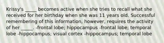 Krissy's _____ becomes active when she tries to recall what she received for her birthday when she was 11 years old. Successful remembering of this information, however, requires the activity of her _____. -frontal lobe; hippocampus -frontal lobe; temporal lobe -hippocampus; visual cortex -hippocampus; temporal lobe