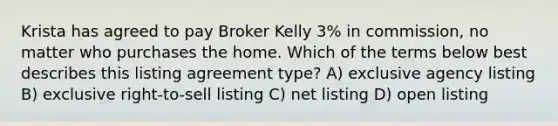 Krista has agreed to pay Broker Kelly 3% in commission, no matter who purchases the home. Which of the terms below best describes this listing agreement type? A) exclusive agency listing B) exclusive right-to-sell listing C) net listing D) open listing