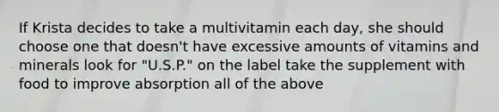 If Krista decides to take a multivitamin each day, she should choose one that doesn't have excessive amounts of vitamins and minerals look for "U.S.P." on the label take the supplement with food to improve absorption all of the above