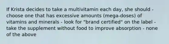 If Krista decides to take a multivitamin each day, she should - choose one that has excessive amounts (mega-doses) of vitamins and minerals - look for "brand certified" on the label - take the supplement without food to improve absorption - none of the above