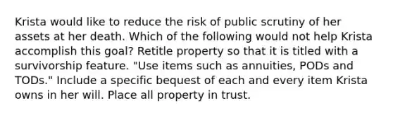 Krista would like to reduce the risk of public scrutiny of her assets at her death. Which of the following would not help Krista accomplish this goal? Retitle property so that it is titled with a survivorship feature. "Use items such as annuities, PODs and TODs." Include a specific bequest of each and every item Krista owns in her will. Place all property in trust.