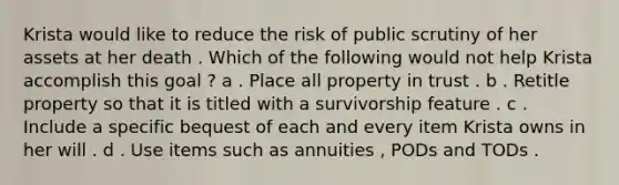 Krista would like to reduce the risk of public scrutiny of her assets at her death . Which of the following would not help Krista accomplish this goal ? a . Place all property in trust . b . Retitle property so that it is titled with a survivorship feature . c . Include a specific bequest of each and every item Krista owns in her will . d . Use items such as annuities , PODs and TODs .