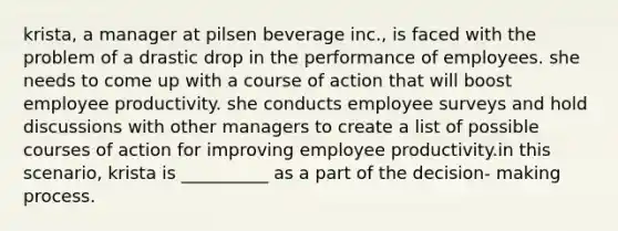 krista, a manager at pilsen beverage inc., is faced with the problem of a drastic drop in the performance of employees. she needs to come up with a course of action that will boost employee productivity. she conducts employee surveys and hold discussions with other managers to create a list of possible courses of action for improving employee productivity.in this scenario, krista is __________ as a part of the decision- making process.