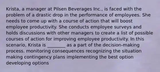 Krista, a manager at Pilsen Beverages Inc., is faced with the problem of a drastic drop in the performance of employees. She needs to come up with a course of action that will boost employee productivity. She conducts employee surveys and holds discussions with other managers to create a list of possible courses of action for improving employee productivity. In this scenario, Krista is ________ as a part of the decision-making process. monitoring consequences recognizing the situation making contingency plans implementing the best option developing options