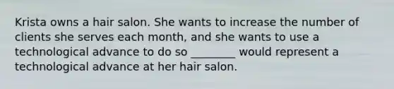 Krista owns a hair salon. She wants to increase the number of clients she serves each month, and she wants to use a technological advance to do so ________ would represent a technological advance at her hair salon.