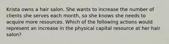 Krista owns a hair salon. She wants to increase the number of clients she serves each month, so she knows she needs to acquire more resources. Which of the following actions would represent an increase in the physical capital resource at her hair salon?