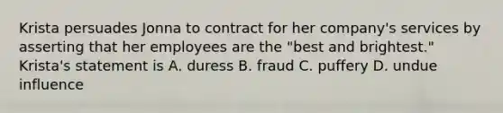 Krista persuades Jonna to contract for her company's services by asserting that her employees are the "best and brightest." Krista's statement is A. duress B. fraud C. puffery D. undue influence