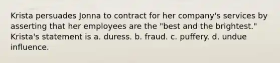 Krista persuades Jonna to contract for her company's services by asserting that her employees are the "best and the brightest." Krista's statement is a. duress. b. fraud. c. puffery. d. undue influence.