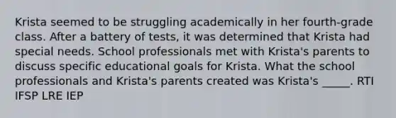 Krista seemed to be struggling academically in her fourth-grade class. After a battery of tests, it was determined that Krista had special needs. School professionals met with Krista's parents to discuss specific educational goals for Krista. What the school professionals and Krista's parents created was Krista's _____. RTI IFSP LRE IEP