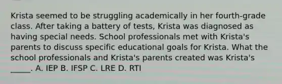 Krista seemed to be struggling academically in her fourth-grade class. After taking a battery of tests, Krista was diagnosed as having special needs. School professionals met with Krista's parents to discuss specific educational goals for Krista. What the school professionals and Krista's parents created was Krista's _____. A. IEP B. IFSP C. LRE D. RTI