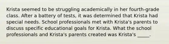 Krista seemed to be struggling academically in her fourth-grade class. After a battery of tests, it was determined that Krista had special needs. School professionals met with Krista's parents to discuss specific educational goals for Krista. What the school professionals and Krista's parents created was Krista's _____.