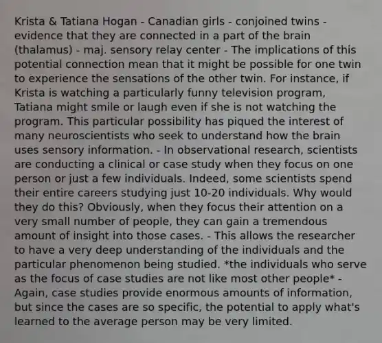 Krista & Tatiana Hogan - Canadian girls - conjoined twins - evidence that they are connected in a part of the brain (thalamus) - maj. sensory relay center - The implications of this potential connection mean that it might be possible for one twin to experience the sensations of the other twin. For instance, if Krista is watching a particularly funny television program, Tatiana might smile or laugh even if she is not watching the program. This particular possibility has piqued the interest of many neuroscientists who seek to understand how the brain uses sensory information. - In observational research, scientists are conducting a clinical or case study when they focus on one person or just a few individuals. Indeed, some scientists spend their entire careers studying just 10-20 individuals. Why would they do this? Obviously, when they focus their attention on a very small number of people, they can gain a tremendous amount of insight into those cases. - This allows the researcher to have a very deep understanding of the individuals and the particular phenomenon being studied. *the individuals who serve as the focus of case studies are not like most other people* - Again, case studies provide enormous amounts of information, but since the cases are so specific, the potential to apply what's learned to the average person may be very limited.