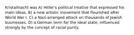 Kristallnacht was A) Hitler's political treatise that expressed his main ideas. B) a new artistic movement that flourished after World War I. C) a Nazi-arranged attack on thousands of Jewish businesses. D) a German term for the ideal state, influenced strongly by the concept of racial purity.