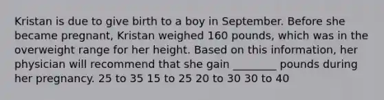 Kristan is due to give birth to a boy in September. Before she became pregnant, Kristan weighed 160 pounds, which was in the overweight range for her height. Based on this information, her physician will recommend that she gain ________ pounds during her pregnancy. 25 to 35 15 to 25 20 to 30 30 to 40