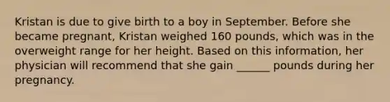 Kristan is due to give birth to a boy in September. Before she became pregnant, Kristan weighed 160 pounds, which was in the overweight range for her height. Based on this information, her physician will recommend that she gain ______ pounds during her pregnancy.