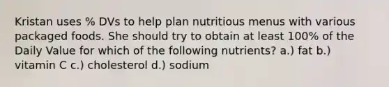 Kristan uses % DVs to help plan nutritious menus with various packaged foods. She should try to obtain at least 100% of the Daily Value for which of the following nutrients? a.) fat b.) vitamin C c.) cholesterol d.) sodium