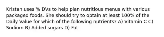 Kristan uses % DVs to help plan nutritious menus with various packaged foods. She should try to obtain at least 100% of the Daily Value for which of the following nutrients? A) Vitamin C C) Sodium B) Added sugars D) Fat