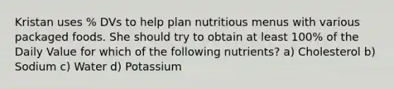 Kristan uses % DVs to help plan nutritious menus with various packaged foods. She should try to obtain at least 100% of the Daily Value for which of the following nutrients? a) Cholesterol b) Sodium c) Water d) Potassium