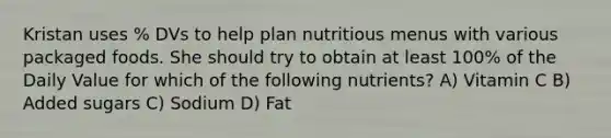 Kristan uses % DVs to help plan nutritious menus with various packaged foods. She should try to obtain at least 100% of the Daily Value for which of the following nutrients? A) Vitamin C B) Added sugars C) Sodium D) Fat