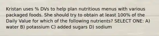 Kristan uses % DVs to help plan nutritious menus with various packaged foods. She should try to obtain at least 100% of the Daily Value for which of the following nutrients? SELECT ONE: A) water B) potassium C) added sugars D) sodium