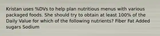 Kristan uses %DVs to help plan nutritious menus with various packaged foods. She should try to obtain at least 100% of the Daily Value for which of the following nutrients? Fiber Fat Added sugars Sodium