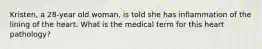 Kristen, a 28-year old woman, is told she has inflammation of the lining of the heart. What is the medical term for this heart pathology?