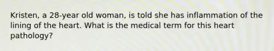 Kristen, a 28-year old woman, is told she has inflammation of the lining of the heart. What is the medical term for this heart pathology?