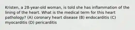 Kristen, a 28-year-old woman, is told she has inflammation of the lining of the heart. What is the medical term for this heart pathology? (A) coronary heart disease (B) endocarditis (C) myocarditis (D) pericarditis