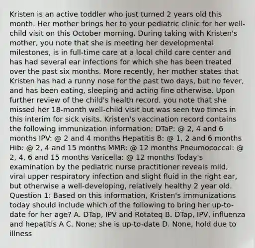 Kristen is an active toddler who just turned 2 years old this month. Her mother brings her to your pediatric clinic for her well-child visit on this October morning. During taking with Kristen's mother, you note that she is meeting her developmental milestones, is in full-time care at a local child care center and has had several ear infections for which she has been treated over the past six months. More recently, her mother states that Kristen has had a runny nose for the past two days, but no fever, and has been eating, sleeping and acting fine otherwise. Upon further review of the child's health record, you note that she missed her 18-month well-child visit but was seen two times in this interim for sick visits. Kristen's vaccination record contains the following immunization information: DTaP: @ 2, 4 and 6 months IPV: @ 2 and 4 months Hepatitis B: @ 1, 2 and 6 months Hib: @ 2, 4 and 15 months MMR: @ 12 months Pneumococcal: @ 2, 4, 6 and 15 months Varicella: @ 12 months Today's examination by the pediatric nurse practitioner reveals mild, viral upper respiratory infection and slight fluid in the right ear, but otherwise a well-developing, relatively healthy 2 year old. Question 1: Based on this information, Kristen's immunizations today should include which of the following to bring her up-to-date for her age? A. DTap, IPV and Rotateq B. DTap, IPV, influenza and hepatitis A C. None; she is up-to-date D. None, hold due to illness