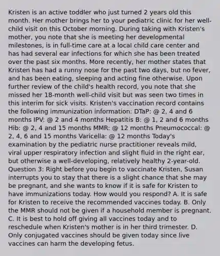 Kristen is an active toddler who just turned 2 years old this month. Her mother brings her to your pediatric clinic for her well-child visit on this October morning. During taking with Kristen's mother, you note that she is meeting her developmental milestones, is in full-time care at a local child care center and has had several ear infections for which she has been treated over the past six months. More recently, her mother states that Kristen has had a runny nose for the past two days, but no fever, and has been eating, sleeping and acting fine otherwise. Upon further review of the child's health record, you note that she missed her 18-month well-child visit but was seen two times in this interim for sick visits. Kristen's vaccination record contains the following immunization information: DTaP: @ 2, 4 and 6 months IPV: @ 2 and 4 months Hepatitis B: @ 1, 2 and 6 months Hib: @ 2, 4 and 15 months MMR: @ 12 months Pneumococcal: @ 2, 4, 6 and 15 months Varicella: @ 12 months Today's examination by the pediatric nurse practitioner reveals mild, viral upper respiratory infection and slight fluid in the right ear, but otherwise a well-developing, relatively healthy 2-year-old. Question 3: Right before you begin to vaccinate Kristen, Susan interrupts you to stay that there is a slight chance that she may be pregnant, and she wants to know if it is safe for Kristen to have immunizations today. How would you respond? A. It is safe for Kristen to receive the recommended vaccines today. B. Only the MMR should not be given if a household member is pregnant. C. It is best to hold off giving all vaccines today and to reschedule when Kristen's mother is in her third trimester. D. Only conjugated vaccines should be given today since live vaccines can harm the developing fetus.