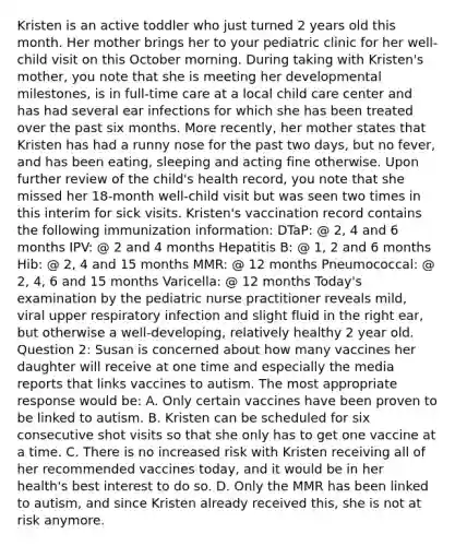 Kristen is an active toddler who just turned 2 years old this month. Her mother brings her to your pediatric clinic for her well-child visit on this October morning. During taking with Kristen's mother, you note that she is meeting her developmental milestones, is in full-time care at a local child care center and has had several ear infections for which she has been treated over the past six months. More recently, her mother states that Kristen has had a runny nose for the past two days, but no fever, and has been eating, sleeping and acting fine otherwise. Upon further review of the child's health record, you note that she missed her 18-month well-child visit but was seen two times in this interim for sick visits. Kristen's vaccination record contains the following immunization information: DTaP: @ 2, 4 and 6 months IPV: @ 2 and 4 months Hepatitis B: @ 1, 2 and 6 months Hib: @ 2, 4 and 15 months MMR: @ 12 months Pneumococcal: @ 2, 4, 6 and 15 months Varicella: @ 12 months Today's examination by the pediatric nurse practitioner reveals mild, viral upper respiratory infection and slight fluid in the right ear, but otherwise a well-developing, relatively healthy 2 year old. Question 2: Susan is concerned about how many vaccines her daughter will receive at one time and especially the media reports that links vaccines to autism. The most appropriate response would be: A. Only certain vaccines have been proven to be linked to autism. B. Kristen can be scheduled for six consecutive shot visits so that she only has to get one vaccine at a time. C. There is no increased risk with Kristen receiving all of her recommended vaccines today, and it would be in her health's best interest to do so. D. Only the MMR has been linked to autism, and since Kristen already received this, she is not at risk anymore.