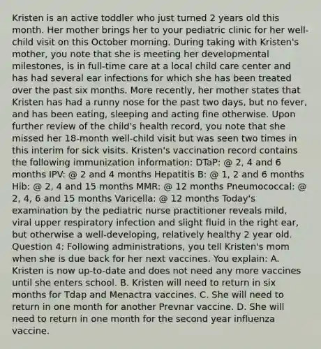 Kristen is an active toddler who just turned 2 years old this month. Her mother brings her to your pediatric clinic for her well-child visit on this October morning. During taking with Kristen's mother, you note that she is meeting her developmental milestones, is in full-time care at a local child care center and has had several ear infections for which she has been treated over the past six months. More recently, her mother states that Kristen has had a runny nose for the past two days, but no fever, and has been eating, sleeping and acting fine otherwise. Upon further review of the child's health record, you note that she missed her 18-month well-child visit but was seen two times in this interim for sick visits. Kristen's vaccination record contains the following immunization information: DTaP: @ 2, 4 and 6 months IPV: @ 2 and 4 months Hepatitis B: @ 1, 2 and 6 months Hib: @ 2, 4 and 15 months MMR: @ 12 months Pneumococcal: @ 2, 4, 6 and 15 months Varicella: @ 12 months Today's examination by the pediatric nurse practitioner reveals mild, viral upper respiratory infection and slight fluid in the right ear, but otherwise a well-developing, relatively healthy 2 year old. Question 4: Following administrations, you tell Kristen's mom when she is due back for her next vaccines. You explain: A. Kristen is now up-to-date and does not need any more vaccines until she enters school. B. Kristen will need to return in six months for Tdap and Menactra vaccines. C. She will need to return in one month for another Prevnar vaccine. D. She will need to return in one month for the second year influenza vaccine.