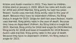 Kristen and Austin married in 2012. They have no children. Kristen died on January 2, 2018. Which tax rates will Austin use for 2018 and 2019? Married, filing jointly for both tax years Reason: Austin uses married, filing jointly rates in the year of death. Because they have no dependent children, his filing status is single for 2019. Single for both tax years Reason: Austin uses married, filing jointly rates in the year of death. Because they have no dependent children, his filing status is single for 2019. Married, filing jointly for 2018 and single for 2019 Married, filing jointly for 2018 and head of household for 2019 Reason: Austin uses married, filing jointly rates in the year of death. Because they have no dependent children, his filing status is single for 2019.