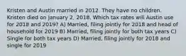 Kristen and Austin married in 2012. They have no children. Kristen died on January 2, 2018. Which tax rates will Austin use for 2018 and 2019? A) Married, filing jointly for 2018 and head of household for 2019 B) Married, filing jointly for both tax years C) Single for both tax years D) Married, filing jointly for 2018 and single for 2019