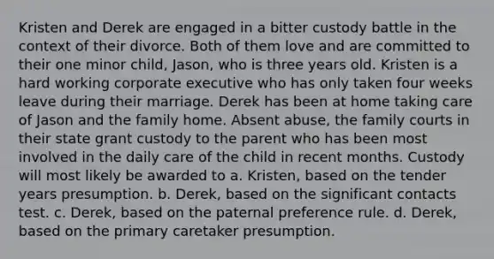 Kristen and Derek are engaged in a bitter custody battle in the context of their divorce. Both of them love and are committed to their one minor child, Jason, who is three years old. Kristen is a hard working corporate executive who has only taken four weeks leave during their marriage. Derek has been at home taking care of Jason and the family home. Absent abuse, the family courts in their state grant custody to the parent who has been most involved in the daily care of the child in recent months. Custody will most likely be awarded to a. Kristen, based on the tender years presumption. b. Derek, based on the significant contacts test. c. Derek, based on the paternal preference rule. d. Derek, based on the primary caretaker presumption.