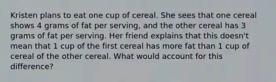 Kristen plans to eat one cup of cereal. She sees that one cereal shows 4 grams of fat per serving, and the other cereal has 3 grams of fat per serving. Her friend explains that this doesn't mean that 1 cup of the first cereal has more fat than 1 cup of cereal of the other cereal. What would account for this difference?