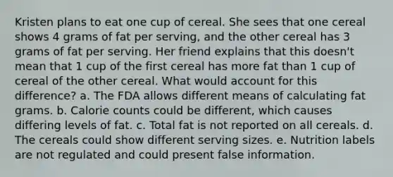 Kristen plans to eat one cup of cereal. She sees that one cereal shows 4 grams of fat per serving, and the other cereal has 3 grams of fat per serving. Her friend explains that this doesn't mean that 1 cup of the first cereal has more fat than 1 cup of cereal of the other cereal. What would account for this difference? a. The FDA allows different means of calculating fat grams. b. Calorie counts could be different, which causes differing levels of fat. c. Total fat is not reported on all cereals. d. The cereals could show different serving sizes. e. Nutrition labels are not regulated and could present false information.