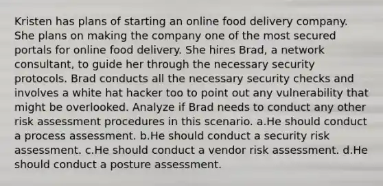 Kristen has plans of starting an online food delivery company. She plans on making the company one of the most secured portals for online food delivery. She hires Brad, a network consultant, to guide her through the necessary security protocols. Brad conducts all the necessary security checks and involves a white hat hacker too to point out any vulnerability that might be overlooked. Analyze if Brad needs to conduct any other risk assessment procedures in this scenario. a.He should conduct a process assessment. b.He should conduct a security risk assessment. c.He should conduct a vendor risk assessment. d.He should conduct a posture assessment.