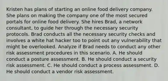 Kristen has plans of starting an online food delivery company. She plans on making the company one of the most secured portals for online food delivery. She hires Brad, a network consultant, to guide her through the necessary security protocols. Brad conducts all the necessary security checks and involves a white hat hacker too to point out any vulnerability that might be overlooked. Analyze if Brad needs to conduct any other risk assessment procedures in this scenario. A. He should conduct a posture assessment. B. He should conduct a security risk assessment. C. He should conduct a process assessment. D. He should conduct a vendor risk assessment.