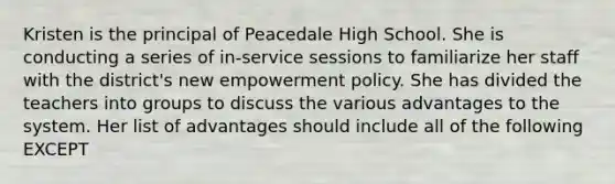 Kristen is the principal of Peacedale High School. She is conducting a series of in-service sessions to familiarize her staff with the district's new empowerment policy. She has divided the teachers into groups to discuss the various advantages to the system. Her list of advantages should include all of the following EXCEPT