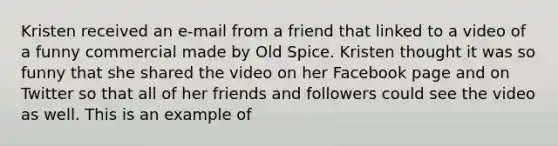 Kristen received an e-mail from a friend that linked to a video of a funny commercial made by Old Spice. Kristen thought it was so funny that she shared the video on her Facebook page and on Twitter so that all of her friends and followers could see the video as well. This is an example of