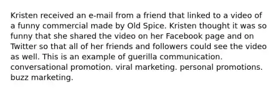 Kristen received an e-mail from a friend that linked to a video of a funny commercial made by Old Spice. Kristen thought it was so funny that she shared the video on her Facebook page and on Twitter so that all of her friends and followers could see the video as well. This is an example of guerilla communication. conversational promotion. viral marketing. personal promotions. buzz marketing.