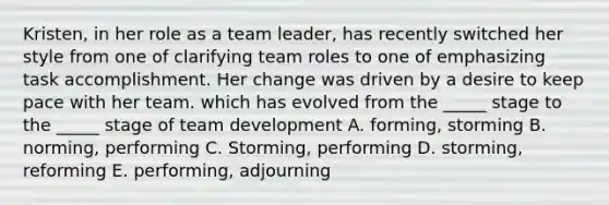 Kristen, in her role as a team leader, has recently switched her style from one of clarifying team roles to one of emphasizing task accomplishment. Her change was driven by a desire to keep pace with her team. which has evolved from the _____ stage to the _____ stage of team development A. forming, storming B. norming, performing C. Storming, performing D. storming, reforming E. performing, adjourning