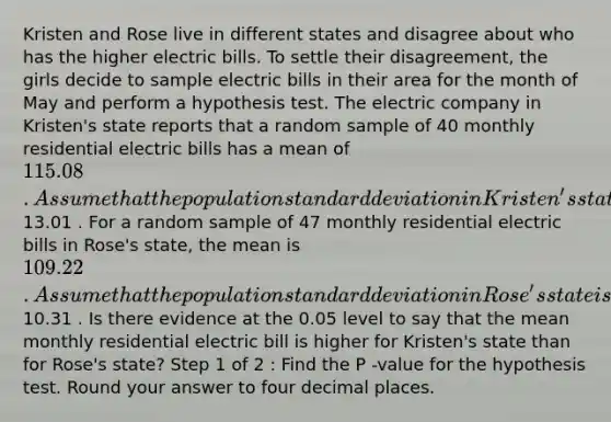 Kristen and Rose live in different states and disagree about who has the higher electric bills. To settle their disagreement, the girls decide to sample electric bills in their area for the month of May and perform a hypothesis test. The electric company in Kristen's state reports that a random sample of 40 monthly residential electric bills has a mean of 115.08 . Assume that the population standard deviation in Kristen's state is known to be13.01 . For a random sample of 47 monthly residential electric bills in Rose's state, the mean is 109.22 . Assume that the population standard deviation in Rose's state is10.31 . Is there evidence at the 0.05 level to say that the mean monthly residential electric bill is higher for Kristen's state than for Rose's state? Step 1 of 2 : Find the P -value for the hypothesis test. Round your answer to four decimal places.