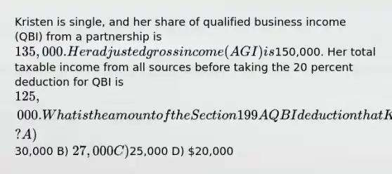 Kristen is single, and her share of qualified business income (QBI) from a partnership is 135,000. Her adjusted gross income (AGI) is150,000. Her total taxable income from all sources before taking the 20 percent deduction for QBI is 125,000. What is the amount of the Section 199A QBI deduction that Kristen can take this year? A)30,000 B) 27,000 C)25,000 D) 20,000