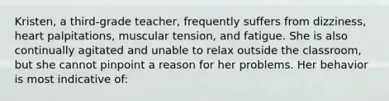 Kristen, a third-grade teacher, frequently suffers from dizziness, heart palpitations, muscular tension, and fatigue. She is also continually agitated and unable to relax outside the classroom, but she cannot pinpoint a reason for her problems. Her behavior is most indicative of: