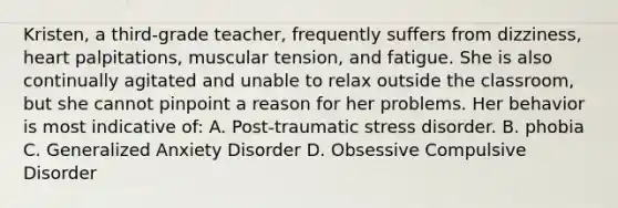 Kristen, a third-grade teacher, frequently suffers from dizziness, heart palpitations, muscular tension, and fatigue. She is also continually agitated and unable to relax outside the classroom, but she cannot pinpoint a reason for her problems. Her behavior is most indicative of: A. Post-traumatic stress disorder. B. phobia C. Generalized Anxiety Disorder D. Obsessive Compulsive Disorder